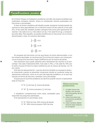 215Sexto grado |
Bloque4
Consideraciones previasConsideraciones previas
En el tercer bloque se trabajaron problemas sencillos de proporcionalidad que
implicaban comparar razones. Ahora se compararán razones expresadas con
fracciones o porcentajes.
Si bien el primer problema del desafío puede resolverse transformando las
razones en otras equivalentes con un término común (10 de cada 20, 15 de cada
20 y 14 de cada 20), también pueden utilizarse fracciones para representar las
razones: 1 de cada 2 con
1
2
, 3 de cada 4 con
3
4
y 7 de cada 10 con
7
10
, y comparar-
las entre ellas. Para lograrlo, se pueden transformar en fracciones con el mismo
denominador o bien, en números decimales.
1
2
=
10
20
= 0.5
3
4
=
15
20
= 0.75
7
10
=
14
20
= 0.7
Al comparar las fracciones con las que tienen el mismo denominador o con
los números decimales, se concluye que
3
4
es la fracción mayor y en consecuen-
cia es el grupo B el que tiene mayor preferencia por la música de banda.
Otra expresión que puede utilizarse para representar las razones es el por-
centaje: 1 de cada 2 representa 50%; 3 de cada 4, 75%, y 7 de cada 10, 70%; por
lo tanto el grupo B tiene la mayor preferencia por la música de banda, con 75
por ciento.
Este tipo de representación —que los alumnos también ya manejaron antes—
es importante cuando se presentan situaciones donde se combinan todas las
expresiones anteriores, como es el caso del segundo problema, en el que hay
razones en forma de fracción y también como porcentaje.
Al igual que en el primer problema, los alumnos podrán recurrir a representar
todo en fracción:
5º “A”:
1
2
, hip hop;
1
4
, música de banda.
5º “B”:
2
5
, música grupera;
1
2
, hip hop.
Y establecer comparaciones entre estas cantidades para
responder las preguntas planteadas.
Si lo representan en porcentaje, sería:
5º “A”: 50% hip hop; 25% música de banda.
5º “B”: 40% música grupera; 50% hip hop.
1. ¿Cuáles fueron las
dudas y los errores
más frecuentes de los
alumnos?
2. ¿Qué hizo para que
los alumnos pudieran
avanzar?
3. ¿Qué cambios deben
hacerse para mejorar
la consigna?
Observaciones
posteriores
DESAFIO-DOCENTE-6-final.indd 215 27/06/13 11:49
 