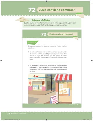 216 | Desafíos. Docente
Intención didácica
¿Qué conviene comprar?72
Que los alumnos transformen razones en otras equivalentes, pero con
un término común, con la inalidad de poder compararlas.
131Sexto grado |
Acividad 1Acividad 111
Acividad 2Acividad 222ConsignaConsigna
Acividad 3Acividad 3Acividad 3Acividad 3
Acividad 4Acividad 4Acividad 4Acividad 4
ConsignaConsigna
¿Qué conviene comprar?72
Acividad 1Acividad 1
Acividad 1Acividad 1
Acividad 2Acividad 2Acividad 2Acividad 2
Acividad 3Acividad 3Acividad 3Acividad 3
Acividad 4Acividad 4Acividad 4Acividad 4
Consigna 1Consigna 1
En equipos, resuelvan los siguientes problemas. Pueden emplear
calculadora.
1. En la tienda “Todo es más barato” venden dos tipos de jamón
de la misma calidad; por 250 gramos de jamón marca “San
Roque” se pagan $25, mientras que 400 gramos de jamón
marca “El Torito” cuestan $32. ¿Cuál jamón conviene com-
prar?
2. En la paletería “San Agustín”, el envase con 4 litros de nieve
cuesta $140, y en la “Santa Mónica”, litro y medio de la misma
nieve cuesta $54. ¿En cuál paletería es más barato este tipo
de nieve?
DESAFIO-DOCENTE-6-final.indd 216 27/06/13 11:49
 