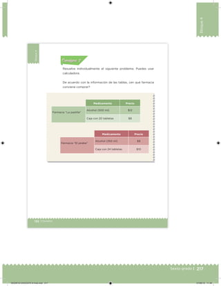 217Sexto grado |
Bloque4
132 | Desafíos
Bloque4
Resuelve individualmente el siguiente problema. Puedes usar
calculadora.
De acuerdo con la información de las tablas, ¿en qué farmacia
conviene comprar?
Medicamento Precio
Farmacia “La pastilla”
Alcohol (500 ml) $12
Caja con 20 tabletas $8
Medicamento Precio
Farmacia “El jarabe”
Alcohol (350 ml) $8
Caja con 24 tabletas $10
Acividad 1Acividad 1
Acividad 1Acividad 1
Acividad 2Acividad 2Acividad 2Acividad 2
Acividad 3Acividad 3Acividad 3Acividad 3
Acividad 4Acividad 4Acividad 4Acividad 4
Consigna 2Consigna 2
DESAFIO-DOCENTE-6-final.indd 217 27/06/13 11:49
 