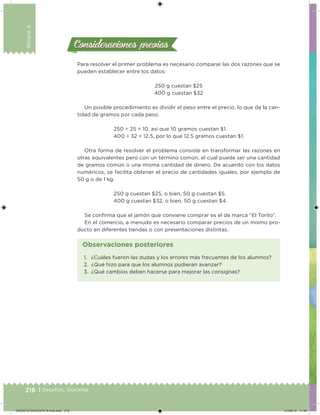 218 | Desafíos. Docente
Bloque4
Consideraciones previasConsideraciones previas
Para resolver el primer problema es necesario comparar las dos razones que se
pueden establecer entre los datos:
250 g cuestan $25
400 g cuestan $32
Un posible procedimiento es dividir el peso entre el precio, lo que da la can-
tidad de gramos por cada peso.
250 ÷ 25 = 10, así que 10 gramos cuestan $1.
400 ÷ 32 = 12.5, por lo que 12.5 gramos cuestan $1.
Otra forma de resolver el problema consiste en transformar las razones en
otras equivalentes pero con un término común, el cual puede ser una cantidad
de gramos común o una misma cantidad de dinero. De acuerdo con los datos
numéricos, se facilita obtener el precio de cantidades iguales, por ejemplo de
50 g o de 1 kg.
250 g cuestan $25, o bien, 50 g cuestan $5.
400 g cuestan $32, o bien, 50 g cuestan $4.
Se conirma que el jamón que conviene comprar es el de marca “El Torito”.
En el comercio, a menudo es necesario comparar precios de un mismo pro-
ducto en diferentes tiendas o con presentaciones distintas.
1. ¿Cuáles fueron las dudas y los errores más frecuentes de los alumnos?
2. ¿Qué hizo para que los alumnos pudieran avanzar?
3. ¿Qué cambios deben hacerse para mejorar las consignas?
Observaciones posteriores
DESAFIO-DOCENTE-6-final.indd 218 27/06/13 11:49
 