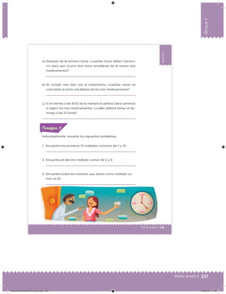221Sexto grado |
Bloque5
135Sexto grado |
Bloque5
Individualmente, resuelve los siguientes problemas.
1. Encuentra los primeros 10 múltiplos comunes de 7 y 10.
2. Encuentra el décimo múltiplo común de 5 y 9.
3. Encuentra todos los números que tienen como múltiplo co-
mún el 20.
a) Después de la primera toma, ¿cuántas horas deben transcu-
rrir para que ocurra otra toma simultánea de al menos dos
medicamentos?
b) Al cumplir tres días con el tratamiento, ¿cuántas veces ha
coincidido la toma simultánea de los tres medicamentos?
c) Si el viernes a las 8:00 de la mañana la señora Clara comenzó
a ingerir los tres medicamentos, ¿cuáles deberá tomar el do-
mingo a las 12 horas?
ConsignaConsigna
DESAFIO-DOCENTE-6-final.indd 221 27/06/13 11:49
 