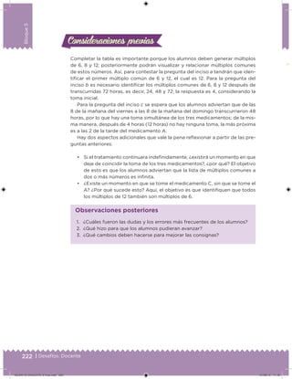 222 | Desafíos. Docente
Bloque5
Consideraciones previasConsideraciones previas
Completar la tabla es importante porque los alumnos deben generar múltiplos
de 6, 8 y 12; posteriormente podrán visualizar y relacionar múltiplos comunes
de estos números. Así, para contestar la pregunta del inciso a tendrán que iden-
tiicar el primer múltiplo común de 6 y 12, el cual es 12. Para la pregunta del
inciso b es necesario identiicar los múltiplos comunes de 6, 8 y 12 después de
transcurridas 72 horas, es decir, 24, 48 y 72; la respuesta es 4, considerando la
toma inicial.
Para la pregunta del inciso c se espera que los alumnos adviertan que de las
8 de la mañana del viernes a las 8 de la mañana del domingo transcurrieron 48
horas, por lo que hay una toma simultánea de los tres medicamentos; de la mis-
ma manera, después de 4 horas (12 horas) no hay ninguna toma, la más próxima
es a las 2 de la tarde del medicamento A.
Hay dos aspectos adicionales que vale la pena relexionar a partir de las pre-
guntas anteriores:
• Si el tratamiento continuara indeinidamente, ¿existirá un momento en que
deje de coincidir la toma de los tres medicamentos?, ¿por qué? El objetivo
de esto es que los alumnos adviertan que la lista de múltiplos comunes a
dos o más números es ininita.
• ¿Existe un momento en que se tome el medicamento C, sin que se tome el
A? ¿Por qué sucede esto? Aquí, el objetivo es que identiiquen que todos
los múltiplos de 12 también son múltiplos de 6.
1. ¿Cuáles fueron las dudas y los errores más frecuentes de los alumnos?
2. ¿Qué hizo para que los alumnos pudieran avanzar?
3. ¿Qué cambios deben hacerse para mejorar las consignas?
Observaciones posteriores
DESAFIO-DOCENTE-6-final.indd 222 27/06/13 11:49
 