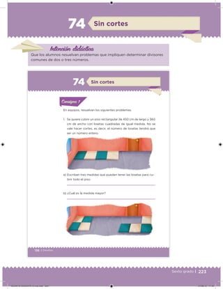 223Sexto grado |
Intención didácica
Sin cortes74
Que los alumnos resuelvan problemas que impliquen determinar divisores
comunes de dos o tres números.
136 | Desafíos
ConsignaConsigna
En equipos, resuelvan los siguientes problemas.
1. Se quiere cubrir un piso rectangular de 450 cm de largo y 360
cm de ancho con losetas cuadradas de igual medida. No se
vale hacer cortes, es decir, el número de losetas tendrá que
ser un número entero.
a) Escriban tres medidas que pueden tener las losetas para cu-
brir todo el piso.
b) ¿Cuál es la medida mayor?
Sin cortes74
DESAFIO-DOCENTE-6-final.indd 223 27/06/13 11:49
 