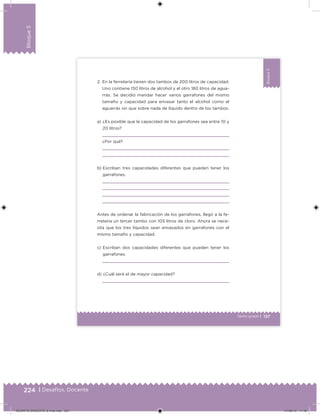 224 | Desafíos. Docente
Bloque5
137Sexto grado |
Bloque5
a) ¿Es posible que la capacidad de los garrafones sea entre 10 y
20 litros?
¿Por qué?
b) Escriban tres capacidades diferentes que pueden tener los
garrafones.
Antes de ordenar la fabricación de los garrafones, llegó a la fe-
rretería un tercer tambo con 105 litros de cloro. Ahora se nece-
sita que los tres líquidos sean envasados en garrafones con el
mismo tamaño y capacidad.
c) Escriban dos capacidades diferentes que pueden tener los
garrafones.
d) ¿Cuál será el de mayor capacidad?
2. En la ferretería tienen dos tambos de 200 litros de capacidad.
Uno contiene 150 litros de alcohol y el otro 180 litros de agua-
rrás. Se decidió mandar hacer varios garrafones del mismo
tamaño y capacidad para envasar tanto el alcohol como el
aguarrás sin que sobre nada de líquido dentro de los tambos.
DESAFIO-DOCENTE-6-final.indd 224 27/06/13 11:49
 