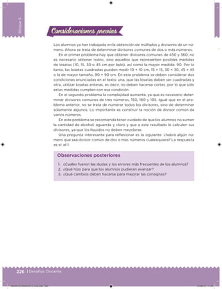 226 | Desafíos. Docente
Bloque5
Consideraciones previasConsideraciones previas
Los alumnos ya han trabajado en la obtención de múltiplos y divisores de un nú-
mero. Ahora se trata de determinar divisores comunes de dos o más números.
En el primer problema hay que obtener divisores comunes de 450 y 360; no
es necesario obtener todos, sino aquellos que representen posibles medidas
de losetas (10, 15, 30 o 45 cm por lado), así como la mayor medida: 90. Por lo
tanto, las losetas cuadradas pueden medir 10 × 10 cm, 15 × 15, 30 × 30, 45 × 45
o la de mayor tamaño, 90 × 90 cm. En este problema se deben considerar dos
condiciones enunciadas en el texto: una, que las losetas deben ser cuadradas y
otra, utilizar losetas enteras, es decir, no deben hacerse cortes, por lo que sólo
estas medidas cumplen con esa condición.
En el segundo problema la complejidad aumenta, ya que es necesario deter-
minar divisores comunes de tres números, 150, 180 y 105. Igual que en el pro-
blema anterior, no se trata de numerar todos los divisores, sino de determinar
solamente algunos. Lo importante es construir la noción de divisor común de
varios números.
En este problema se recomienda tener cuidado de que los alumnos no sumen
la cantidad de alcohol, aguarrás y cloro y que a este resultado le calculen sus
divisores, ya que los líquidos no deben mezclarse.
Una pregunta interesante para relexionar es la siguiente: ¿habrá algún nú-
mero que sea divisor común de dos o más números cualesquiera? La respuesta
es sí: el 1.
1. ¿Cuáles fueron las dudas y los errores más frecuentes de los alumnos?
2. ¿Qué hizo para que los alumnos pudieran avanzar?
3. ¿Qué cambios deben hacerse para mejorar las consignas?
Observaciones posteriores
DESAFIO-DOCENTE-6-final.indd 226 27/06/13 11:49
 