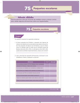 227Sexto grado |
Intención didácica
Paquetes escolares75
Que los alumnos usen las nociones de múltiplo común y divisor común
para validar algunas airmaciones sobre sus regularidades.
139Sexto grado |
Paquetes escolares75
Acividad 1Acividad 1
Acividad 1Acividad 1
Acividad 2Acividad 2Acividad 2Acividad 2
Acividad 3Acividad 3Acividad 3Acividad 3
Acividad 4Acividad 4Acividad 4Acividad 4
ConsignaConsigna
En equipos, resuelvan los siguientes problemas.
1. Al hacer paquetes de 6 libretas y paquetes de 6 lápices de
colores, los maestros de una escuela se percataron de que ha-
bía más paquetes de lápices que de libretas y que en ambos
casos no sobraba nada. Se sabe que la cantidad original de
libretas está entre 185 y 190, y la de lápices entre 220 y 225.
¿Cuál será la cantidad original de libretas y lápices de colores?
2. Lean y discutan las siguientes airmaciones. Concluyan si son
verdaderas o falsas y expliquen su decisión.
Aﬁrmación V o F ¿Por qué?
En el problema anterior, el 6 es múltiplo de las cantidades
originales de libretas y lápices de colores.
Si un número es múltiplo de 2, también es múltiplo de 4.
Si un número es múltiplo de 10, también es múltiplo de 5.
Los divisores de 100 son también divisores de 50.
El 15 y el 14 sólo tienen como divisor común al 1.
Todos los números pares tienen como divisor común al 2.
Todos los números impares tienen como divisor común al 3.
DESAFIO-DOCENTE-6-final.indd 227 27/06/13 11:49
 