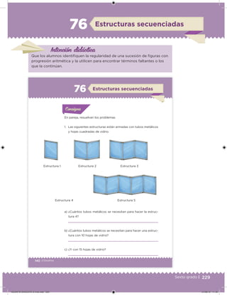 229Sexto grado |
Intención didácica
Estructuras secuenciadas76
Que los alumnos identiiquen la regularidad de una sucesión de iguras con
progresión aritmética y la utilicen para encontrar términos faltantes o los
que la continúan.
140 | Desafíos
Acividad 1Acividad 1
Acividad 1Acividad 1
Acividad 2Acividad 2Acividad 2Acividad 2
Acividad 3Acividad 3Acividad 3Acividad 3
Acividad 4Acividad 4Acividad 4Acividad 4
ConsignaConsigna
En pareja, resuelvan los problemas.
1. Las siguientes estructuras están armadas con tubos metálicos
y hojas cuadradas de vidrio.
a) ¿Cuántos tubos metálicos se necesitan para hacer la estruc-
tura 4?
b) ¿Cuántos tubos metálicos se necesitan para hacer una estruc-
tura con 10 hojas de vidrio?
c) ¿Y con 15 hojas de vidrio?
Estructuras secuenciadas76
Estructura 1 Estructura 2 Estructura 3
Estructura 4 Estructura 5
DESAFIO-DOCENTE-6-final.indd 229 27/06/13 11:49
 