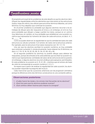 231Sexto grado |
Bloque5
Consideraciones previasConsideraciones previas
El propósito principal de los problemas de este desafío es que los alumnos iden-
tiiquen las regularidades entre los elementos que intervienen en las estructuras
(tubos, hojas de vidrio) y las utilicen para encontrar términos faltantes, así como
términos no muy alejados que continúan la sucesión.
En el primer problema es probable que algunos alumnos recurran a la es-
trategia de dibujar para dar respuesta al inciso a, sin embargo, en el b es muy
poco probable que dibujen y luego cuenten los tubos, porque es un camino
muy laborioso; en cambio, es muy probable que establezcan una sucesión nu-
mérica que represente los números de tubos de cada estructura, es decir: 4, 7,
10, , 16…
Como se puede observar, la regularidad es que la cantidad de tubos de cada
estructura se calcula sumando 3 al número de tubos de la estructura anterior.
Por ejemplo, para la estructura 4 los tubos necesarios son: 10 + 3 = 13.
Una vez que los alumnos escriban la sucesión numérica, es muy probable
que continúen sumando 3, consecutivamente, hasta obtener los 15 términos, es
decir, 4, 7, 10, 13, 16, 19, 22, 25, 28, 31, 34, 37, 40, 43 y 46.
En el segundo problema los alumnos no podrán dibujar para obtener las
respuestas, porque de entrada se les está pidiendo que escriban la sucesión nu-
mérica que representa las cantidades de tubos de las estructuras de la sucesión;
sin embargo, si algunos alumnos recurren al dibujo para apoyarse, permítaselos.
En este problema, la sucesión es 5, 13, 21, 29…; mientras que al número de hojas
de vidrio le corresponde la sucesión numérica 1, 3, 5, 7…
Se espera que a partir de analizar la regularidad de cada sucesión, los alum-
nos puedan responder la pregunta del inciso b.
Cabe mencionar que las sucesiones anteriores son de progresión aritmética
porque la diferencia entre dos términos consecutivos es una constante aditiva.
1. ¿Cuáles fueron las dudas y los errores más frecuentes de los alumnos?
2. ¿Qué hizo para que los alumnos pudieran avanzar?
3. ¿Qué cambios deben hacerse para mejorar la consigna?
Observaciones posteriores
DESAFIO-DOCENTE-6-final.indd 231 27/06/13 11:49
 