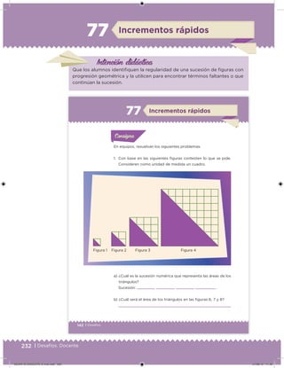 232 | Desafíos. Docente
Intención didácica
Incrementos rápidos77
Que los alumnos identiiquen la regularidad de una sucesión de iguras con
progresión geométrica y la utilicen para encontrar términos faltantes o que
continúan la sucesión.
142 | Desafíos
Acividad 1Acividad 1
Acividad 1Acividad 1
Acividad 2Acividad 2Acividad 2Acividad 2
Acividad 3Acividad 3Acividad 3Acividad 3
Acividad 4Acividad 4Acividad 4Acividad 4
ConsignaConsigna
En equipos, resuelvan los siguientes problemas.
1. Con base en las siguientes iguras contesten lo que se pide.
Consideren como unidad de medida un cuadro.
a) ¿Cuál es la sucesión numérica que representa las áreas de los
triángulos?
Sucesión: , , , ,...
b) ¿Cuál será el área de los triángulos en las iguras 6, 7 y 8?
Incrementos rápidos77
Figura 1 Figura 2 Figura 3 Figura 4
DESAFIO-DOCENTE-6-final.indd 232 27/06/13 11:49
 