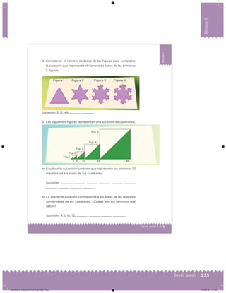 233Sexto grado |
Bloque5
143Sexto grado |
Bloque5
2. Consideren el número de lados de las iguras para completar
la sucesión que representa el número de lados de las primeras
5 iguras.
a) Escriban la sucesión numérica que representa las primeras 10
medidas de los lados de los cuadrados.
Sucesión: , , , , , ,
, , , ,…
b) La siguiente sucesión corresponde a las áreas de las regiones
sombreadas de los cuadrados. ¿Cuáles son los términos que
faltan?
Sucesión: 4.5, 18, 72, , , , ,…
Sucesión: 3, 12, 48, , ,…
3. Las siguientes iguras representan una sucesión de cuadrados.
Figura 1 Figura 2 Figura 3 Figura 4
Fig. 1
Fig. 2
Fig. 3
Fig. 4
Fig. 5
3 6 12 24 48
DESAFIO-DOCENTE-6-final.indd 233 27/06/13 11:49
 