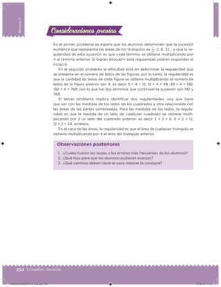234 | Desafíos. Docente
Bloque5
Consideraciones previasConsideraciones previas
En el primer problema se espera que los alumnos determinen que la sucesión
numérica que representa las áreas de los triángulos es
1
2
, 2, 8, 32… y que la re-
gularidad de esta sucesión es que cada término se obtiene multiplicando por
4 al término anterior. Si logran descubrir esta regularidad podrán responder el
inciso b.
En el segundo problema la diicultad está en determinar la regularidad que
se presenta en el número de lados de las iguras, por lo tanto, la regularidad es
que la cantidad de lados de cada igura se obtiene multiplicando el número de
lados de la igura anterior por 4, es decir 3 × 4 = 12, 12 × 4 = 48, 48 × 4 = 192,
192 × 4 = 768; por lo que los dos términos que continúan la sucesión son 192 y
768.
El tercer problema implica identiicar dos regularidades, una que tiene
que ver con las medidas de los lados de los cuadrados y otra relacionada con
las áreas de las partes sombreadas. Para las medidas de los lados, la regula-
ridad es que la medida de un lado de cualquier cuadrado se obtiene multi-
plicando por 2 un lado del cuadrado anterior, es decir 3 × 2 = 6, 6 × 2 = 12,
12 × 2 = 24, etcétera.
En el caso de las áreas, la regularidad es que el área de cualquier triángulo se
obtiene multiplicando por 4 el área del triángulo anterior.
1. ¿Cuáles fueron las dudas y los errores más frecuentes de los alumnos?
2. ¿Qué hizo para que los alumnos pudieran avanzar?
3. ¿Qué cambios deben hacerse para mejorar la consigna?
Observaciones posteriores
DESAFIO-DOCENTE-6-final.indd 234 27/06/13 11:49
 