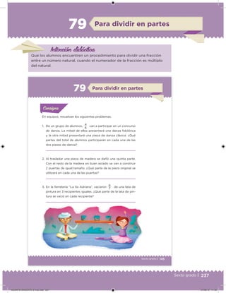 237Sexto grado |
Intención didácica
Para dividir en partes79
Que los alumnos encuentren un procedimiento para dividir una fracción
entre un número natural, cuando el numerador de la fracción es múltiplo
del natural.
145Sexto grado |
Para dividir en partes79
Acividad 1Acividad 1
Acividad 1Acividad 1
Acividad 2Acividad 2Acividad 2Acividad 2
Acividad 3Acividad 3Acividad 3Acividad 3
Acividad 4Acividad 4Acividad 4Acividad 4
ConsignaConsigna
En equipos, resuelvan los siguientes problemas.
1. De un grupo de alumnos,
4
van a participar en un concurso
de danza. La mitad de ellos presentará una danza folclórica
y la otra mitad presentará una pieza de danza clásica. ¿Qué
partes del total de alumnos participarán en cada una de las
dos piezas de danza?
2. Al trasladar una pieza de madera se dañó una quinta parte.
Con el resto de la madera en buen estado se van a construir
2 puertas de igual tamaño. ¿Qué parte de la pieza original se
utilizará en cada una de las puertas?
3. En la ferretería “La tía Adriana”, vaciaron 6 de una lata de
pintura en 3 recipientes iguales. ¿Qué parte de la lata de pin-
tura se vació en cada recipiente?
6
7
DESAFIO-DOCENTE-6-final.indd 237 27/06/13 11:49
 