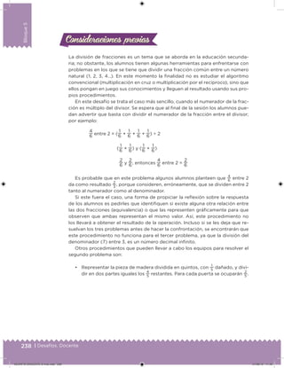 238 | Desafíos. Docente
Bloque5
Consideraciones previasConsideraciones previas
La división de fracciones es un tema que se aborda en la educación secunda-
ria; no obstante, los alumnos tienen algunas herramientas para enfrentarse con
problemas en los que se tiene que dividir una fracción común entre un número
natural (1, 2, 3, 4…). En este momento la inalidad no es estudiar el algoritmo
convencional (multiplicación en cruz o multiplicación por el recíproco), sino que
ellos pongan en juego sus conocimientos y lleguen al resultado usando sus pro-
pios procedimientos.
En este desafío se trata el caso más sencillo, cuando el numerador de la frac-
ción es múltiplo del divisor. Se espera que al inal de la sesión los alumnos pue-
dan advertir que basta con dividir el numerador de la fracción entre el divisor;
por ejemplo:
4
6 entre 2 = (
1
6 +
1
6 +
1
6 +
1
6) ÷ 2
(
1
6 +
1
6) y (
1
6 +
1
6)
2
6 y
2
6, entonces
4
6 entre 2 =
2
6
Es probable que en este problema algunos alumnos planteen que
4
6
entre 2
da como resultado
2
3
, porque consideren, erróneamente, que se dividen entre 2
tanto al numerador como al denominador.
Si este fuera el caso, una forma de propiciar la relexión sobre la respuesta
de los alumnos es pedirles que identiiquen si existe alguna otra relación entre
las dos fracciones (equivalencia) o que las representen gráicamente para que
observen que ambas representan el mismo valor. Así, este procedimiento no
los llevará a obtener el resultado de la operación. Incluso si se les deja que re-
suelvan los tres problemas antes de hacer la confrontación, se encontrarán que
este procedimiento no funciona para el tercer problema, ya que la división del
denominador (7) entre 3, es un número decimal ininito.
Otros procedimientos que pueden llevar a cabo los equipos para resolver el
segundo problema son:
• Representar la pieza de madera dividida en quintos, con
1
5
dañado, y divi-
dir en dos partes iguales los
4
5
restantes. Para cada puerta se ocuparán
2
5
.
DESAFIO-DOCENTE-6-final.indd 238 27/06/13 11:49
 
