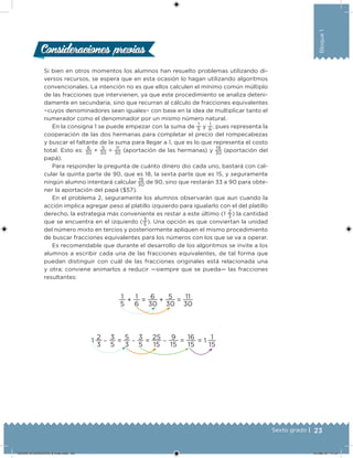23Sexto grado |
Bloque1
Si bien en otros momentos los alumnos han resuelto problemas utilizando di-
versos recursos, se espera que en esta ocasión lo hagan utilizando algoritmos
convencionales. La intención no es que ellos calculen el mínimo común múltiplo
de las fracciones que intervienen, ya que este procedimiento se analiza deteni-
damente en secundaria, sino que recurran al cálculo de fracciones equivalentes
−cuyos denominadores sean iguales− con base en la idea de multiplicar tanto el
numerador como el denominador por un mismo número natural.
En la consigna 1 se puede empezar con la suma de
1
5
y
1
6
, pues representa la
cooperación de las dos hermanas para completar el precio del rompecabezas
y buscar el faltante de la suma para llegar a 1, que es lo que representa el costo
total. Esto es:
6
30
+
5
30
=
11
30
(aportación de las hermanas) y
19
30
(aportación del
papá).
Para responder la pregunta de cuánto dinero dio cada uno, bastará con cal-
cular la quinta parte de 90, que es 18, la sexta parte que es 15, y seguramente
ningún alumno intentará calcular
19
30
de 90, sino que restarán 33 a 90 para obte-
ner la aportación del papá ($57).
En el problema 2, seguramente los alumnos observarán que aun cuando la
acción implica agregar peso al platillo izquierdo para igualarlo con el del platillo
derecho, la estrategia más conveniente es restar a este último (1
2
3
) la cantidad
que se encuentra en el izquierdo (
3
5
). Una opción es que conviertan la unidad
del número mixto en tercios y posteriormente apliquen el mismo procedimiento
de buscar fracciones equivalentes para los números con los que se va a operar.
Es recomendable que durante el desarrollo de los algoritmos se invite a los
alumnos a escribir cada una de las fracciones equivalentes, de tal forma que
puedan distinguir con cuál de las fracciones originales está relacionada una
y otra; conviene animarlos a reducir —siempre que se pueda— las fracciones
resultantes:
1
5
+
1
6
=
6
30
+
5
30
=
11
30
1
2
3
−
3
5
=
5
3
−
3
5
=
25
15
−
9
15
=
16
15
= 1
1
15
Consideraciones previasConsideraciones previas
DESAFIO-DOCENTE-6-final.indd 23 27/06/13 11:57
 