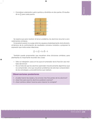 239Sexto grado |
Bloque5
• Considerar solamente cuatro quintos y dividirlos en dos partes. El resulta-
do es
2
5
para cada puerta.
1
5
1
5
1
5
1
5
1
5
Se espera que para resolver el tercer problema, los alumnos recurran a pro-
cedimientos similares.
Si durante la sesión no surge entre los equipos el planteamiento de la división,
al término de la confrontación de resultados conviene invitarlos a proponer la
expresión que indica estas relaciones:
4
6
÷ 2,
4
5
÷ 2 y
6
7
÷ 3
También puede proponerles que resuelvan otras divisiones similares; para
plantearlas es importante recordar dos cosas:
• Sólo se trabajarán casos en los que el numerador de la fracción sea múl-
tiplo del divisor.
• No se trata de que los alumnos aprendan mecánicamente algoritmos que
no comprenden, sino que resuelvan problemas de este tipo comprendien-
do las estrategias y procedimientos que realizan.
1. ¿Cuáles fueron las dudas y los errores más frecuentes de los alumnos?
2. ¿Qué hizo para que los alumnos pudieran avanzar?
3. ¿Qué cambios deben hacerse para mejorar la consigna?
Observaciones posteriores
DESAFIO-DOCENTE-6-final.indd 239 27/06/13 11:49
 