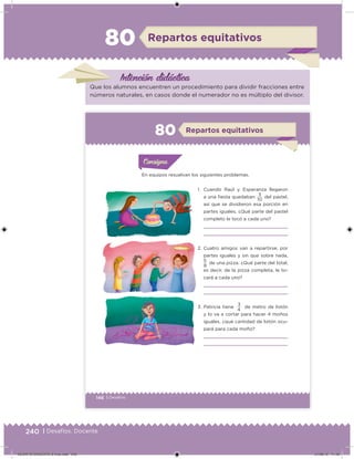 240 | Desafíos. Docente
Intención didácica
Repartos equitativos80
Que los alumnos encuentren un procedimiento para dividir fracciones entre
números naturales, en casos donde el numerador no es múltiplo del divisor.
146 | Desafíos
En equipos resuelvan los siguientes problemas.
1. Cuando Raúl y Esperanza llegaron
a una ﬁesta quedaban 3 del pastel,
así que se dividieron esa porción en
partes iguales. ¿Qué parte del pastel
completo le tocó a cada uno?
2. Cuatro amigos van a repartirse, por
partes iguales y sin que sobre nada,
5
de una pizza. ¿Qué parte del total,
es decir, de la pizza completa, le to-
cará a cada uno?
3. Patricia tiene
3
de metro de listón
y lo va a cortar para hacer 4 moños
iguales, ¿qué cantidad de listón ocu-
pará para cada moño?
10
8
4
Acividad 1Acividad 1
Acividad 1Acividad 1
Acividad 2Acividad 2Acividad 2Acividad 2
Acividad 3Acividad 3Acividad 3Acividad 3
Acividad 4Acividad 4Acividad 4Acividad 4
ConsignaConsigna
Repartos equitativos80
DESAFIO-DOCENTE-6-final.indd 240 27/06/13 11:49
 