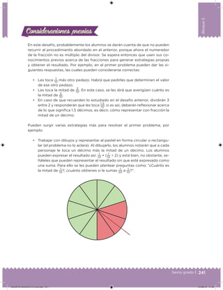 241Sexto grado |
Bloque5
Consideraciones previasConsideraciones previas
En este desafío, probablemente los alumnos se darán cuenta de que no pueden
recurrir al procedimiento abordado en el anterior, porque ahora el numerador
de la fracción no es múltiplo del divisor. Se espera entonces que usen sus co-
nocimientos previos acerca de las fracciones para generar estrategias propias
y obtener el resultado. Por ejemplo, en el primer problema pueden dar las si-
guientes respuestas, las cuales pueden considerarse correctas:
• Les toca
1
10
más otro pedazo. Habrá que pedirles que determinen el valor
de ese otro pedazo.
• Les toca la mitad de
3
10
. En este caso, se les dirá que averigüen cuánto es
la mitad de
3
10
.
• En caso de que recuerden lo estudiado en el desafío anterior, dividirán 3
entre 2 y responderán que les toca
1.5
10
; si es así, deberán relexionar acerca
de lo que signiica 1.5 décimos, es decir, cómo representar con fracción la
mitad de un décimo.
Pueden surgir varias estrategias más para resolver el primer problema, por
ejemplo:
• Trabajar con dibujos y representar al pastel en forma circular o rectangu-
lar (el problema no lo aclara). Al dibujarlo, los alumnos notarán que a cada
personaje le toca un décimo más la mitad de un décimo. Los alumnos
pueden expresar el resultado así:
1
10
+ (
1
10
÷ 2) y está bien, no obstante, se-
ñáleles que pueden representar el resultado sin que esté expresado como
una suma. Para ello se les pueden plantear preguntas como: “¿Cuánto es
la mitad de
1
10
?, ¿cuánto obtienes si le sumas
1
20
a
1
10
?”.
DESAFIO-DOCENTE-6-final.indd 241 27/06/13 11:49
 