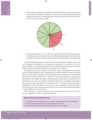 242 | Desafíos. Docente
Bloque5
• Otra manera de llegar al resultado a partir del dibujo es que los alumnos
noten que si se divide un décimo a la mitad, la porción obtenida es
1
20
del
pastel y por tanto se tendrían
6
20
para repartir entre Raúl y Esperanza, por
lo que a cada uno le tocan
3
20
.
• Otro procedimiento, sin usar dibujos, es encontrar una fracción equivalen-
te a
3
10
pero cuyo numerador sea un múltiplo de 2 (porque se necesita divi-
dir entre dos). Esa fracción puede ser
6
20
y al dividirla entre 2 se obtiene
3
20
.
Los procedimientos para los otros problemas pueden ser similares. En el ter-
cer problema es probable que los alumnos conviertan
3
4
de metro a 75 cm, lo
cual es válido; lo interesante será que en la confrontación se demuestre la equi-
valencia de los resultados dados en centímetros o en metros.
Se espera que con la práctica los alumnos usen la estrategia de encontrar
fracciones equivalentes cuyo numerador sea múltiplo del divisor. Pero es impor-
tante recordar que en ningún caso se espera enseñar el algoritmo convencional
para dividir una fracción entre un entero. Es importante observar que los pro-
cedimientos informales dan lugar a que los alumnos ejerciten su razonamiento y
profundicen en sus conocimientos sobre las fracciones. Al resolver varios ejem-
plos, ellos notarán que dividir una fracción entre un número entero equivale a
multiplicar su denominador por ese número, por ejemplo
3
4
entre 8 da como
resultado
3
32
. Es decir, para que esta fracción sea 8 veces más pequeña, el deno-
minador debe ser 8 veces mayor.
Para terminar, se sugiere plantear otras divisiones de fracciones, como las
que se trabajaron en éste o el desafío anterior.
1. ¿Cuáles fueron las dudas y los errores más frecuentes de los alumnos?
2. ¿Qué hizo para que los alumnos pudieran avanzar?
3. ¿Qué cambios deben hacerse para mejorar la consigna?
Observaciones posteriores
DESAFIO-DOCENTE-6-final.indd 242 27/06/13 11:49
 