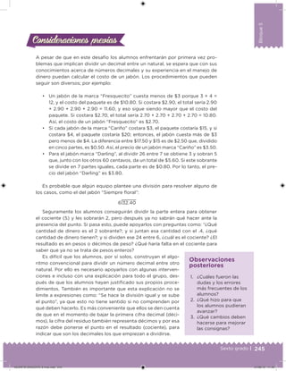 245Sexto grado |
Bloque5
Consideraciones previasConsideraciones previas
A pesar de que en este desafío los alumnos enfrentarán por primera vez pro-
blemas que implican dividir un decimal entre un natural, se espera que con sus
conocimientos acerca de números decimales y su experiencia en el manejo de
dinero puedan calcular el costo de un jabón. Los procedimientos que pueden
seguir son diversos; por ejemplo:
• Un jabón de la marca “Fresquecito” cuesta menos de $3 porque 3 × 4 =
12, y el costo del paquete es de $10.80. Si costara $2.90, el total sería 2.90
+ 2.90 + 2.90 + 2.90 = 11.60, y eso sigue siendo mayor que el costo del
paquete. Si costara $2.70, el total sería 2.70 + 2.70 + 2.70 + 2.70 = 10.80.
Así, el costo de un jabón “Fresquecito” es $2.70.
• Si cada jabón de la marca “Cariño” costara $3, el paquete costaría $15, y si
costara $4, el paquete costaría $20; entonces, el jabón cuesta más de $3
pero menos de $4. La diferencia entre $17.50 y $15 es de $2.50 que, dividido
en cinco partes, es $0.50. Así, el precio de un jabón marca “Cariño” es $3.50.
• Para el jabón marca “Darling”, al dividir 26 entre 7 se obtiene 3 y sobran 5
que, junto con los otros 60 centavos, da un total de $5.60. Si este sobrante
se divide en 7 partes iguales, cada parte es de $0.80. Por lo tanto, el pre-
cio del jabón “Darling” es $3.80.
Es probable que algún equipo plantee una división para resolver alguno de
los casos, como el del jabón “Siempre loral”:
6 32.40
Seguramente los alumnos conseguirán dividir la parte entera para obtener
el cociente (5) y les sobrarán 2, pero después ya no sabrán qué hacer ante la
presencia del punto. Si pasa esto, puede apoyarlos con preguntas como: “¿Qué
cantidad de dinero es el 2 sobrante?; y si juntan esa cantidad con el .4, ¿qué
cantidad de dinero tienen?; y si dividen ese 24 entre 6, ¿cuál es el cociente? ¿El
resultado es en pesos o décimos de peso? ¿Qué haría falta en el cociente para
saber que ya no se trata de pesos enteros?
Es difícil que los alumnos, por sí solos, construyan el algo-
ritmo convencional para dividir un número decimal entre otro
natural. Por ello es necesario apoyarlos con algunas interven-
ciones e incluso con una explicación para todo el grupo, des-
pués de que los alumnos hayan justiicado sus propios proce-
dimientos. También es importante que esta explicación no se
limite a expresiones como: “Se hace la división igual y se sube
el punto”, ya que esto no tiene sentido si no comprenden por
qué deben hacerlo. Es más conveniente que ellos se den cuenta
de que en el momento de bajar la primera cifra decimal (déci-
mos), la cifra del residuo también representa décimos y por esa
razón debe ponerse el punto en el resultado (cociente), para
indicar que son los decimales los que empiezan a dividirse.
1. ¿Cuáles fueron las
dudas y los errores
más frecuentes de los
alumnos?
2. ¿Qué hizo para que
los alumnos pudieran
avanzar?
3. ¿Qué cambios deben
hacerse para mejorar
las consignas?
Observaciones
posteriores
DESAFIO-DOCENTE-6-final.indd 245 27/06/13 11:49
 