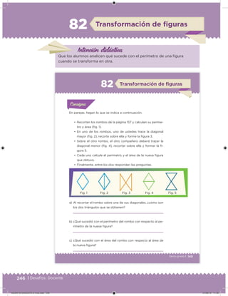 246 | Desafíos. Docente
Intención didácica
Transformación de ﬁguras82
Que los alumnos analicen qué sucede con el perímetro de una igura
cuando se transforma en otra.
149Sexto grado |
Transformación de ﬁguras82
En parejas, hagan lo que se indica a continuación.
a) Al recortar el rombo sobre una de sus diagonales, ¿cómo son
los dos triángulos que se obtienen?
b) ¿Qué sucedió con el perímetro del rombo con respecto al pe-
rímetro de la nueva igura?
c) ¿Qué sucedió con el área del rombo con respecto al área de
la nueva igura?
•	 Recorten los rombos de la página 157 y calculen su períme-
tro y área (ig. 1).
•	 En uno de los rombos, uno de ustedes trace la diagonal
mayor (ig. 2), recorte sobre ella y forme la igura 3.
•	 Sobre el otro rombo, el otro compañero deberá trazar la
diagonal menor (ig. 4), recortar sobre ella y formar la i-
gura 5.
•	 Cada uno calcule el perímetro y el área de la nueva igura
que obtuvo.
•	 Finalmente, entre los dos respondan las preguntas.
Acividad 1Acividad 1
Acividad 1Acividad 1
Acividad 2Acividad 2Acividad 2Acividad 2
Acividad 3Acividad 3Acividad 3Acividad 3
Acividad 4Acividad 4Acividad 4Acividad 4
ConsignaConsigna
Fig. 1 Fig. 2 Fig. 3 Fig. 4 Fig. 5
DESAFIO-DOCENTE-6-final.indd 246 27/06/13 11:49
 