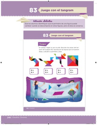 248 | Desafíos. Docente
Intención didácica
Juego con el tangram83
Que los alumnos identiiquen que el perímetro de una igura puede
cambiar cuando se descompone en otras iguras, pero el área se conserva.
150 | Desafíos
En parejas, hagan lo que se pide. Recorten las piezas del tan-
gram de la página 155, reproduzcan las iguras que se muestran
abajo y calculen su perímetro y área.
Acividad 1Acividad 1
Acividad 1Acividad 1
Acividad 2Acividad 2Acividad 2Acividad 2
Acividad 3Acividad 3Acividad 3Acividad 3
Acividad 4Acividad 4Acividad 4Acividad 4
ConsignaConsigna
Juego con el tangram83
P =
A =
P =
A =
P =
A =
P =
A =
DESAFIO-DOCENTE-6-final.indd 248 27/06/13 11:49
 