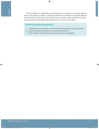 24 | Desafíos. Docente
Bloque1
En la consigna 2 se pretende que practiquen la conversión a fracciones equiva-
lentes para operar con ellas. Si usted lo considera conveniente, se podrían resolver
en otra sesión o de tarea. En este último caso, la revisión debe realizarse en grupo,
para que entre todos aclaren las dudas que aún surjan en el trabajo.
1. ¿Cuáles fueron las dudas y los errores más frecuentes de los alumnos?
2. ¿Qué hizo para que los alumnos pudieran avanzar?
3. ¿Qué cambios deben hacerse para mejorar las consignas?
Observaciones posteriores
DESAFIO-DOCENTE-6-final.indd 24 27/06/13 11:45
 