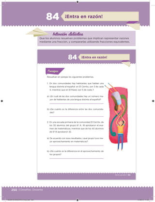 250 | Desafíos. Docente
Intención didácica
¡Entra en razón!84
Que los alumnos resuelvan problemas que implican representar razones
mediante una fracción, y compararlas utilizando fracciones equivalentes.
151Sexto grado |
¡Entra en razón!84
Resuelvan en parejas los siguientes problemas.
1. En dos comunidades hay habitantes que hablan una
lengua distinta al español: en El Cerrito, son 3 de cada
4, mientras que en El Paseo son 5 de cada 7.
a) ¿En cuál de las dos comunidades hay un número ma-
yor de hablantes de una lengua distinta al español?
b) ¿De cuánto es la diferencia entre las dos comunida-
des?
a) De acuerdo con esos resultados, ¿qué grupo tuvo me-
jor aprovechamiento en matemáticas?
b) ¿De cuánto es la diferencia en el aprovechamiento de
los grupos?
2. En una escuela primaria de la comunidad El Cerrito, de
los 30 alumnos del grupo 6º A, 18 aprobaron el exa-
men de matemáticas, mientras que de los 40 alumnos
de 6º B aprobaron 32.
Acividad 1Acividad 1
Acividad 1Acividad 1
Acividad 2Acividad 2Acividad 2Acividad 2
Acividad 3Acividad 3Acividad 3Acividad 3
Acividad 4Acividad 4Acividad 4Acividad 4
ConsignaConsigna
DESAFIO-DOCENTE-6-final.indd 250 27/06/13 11:49
 