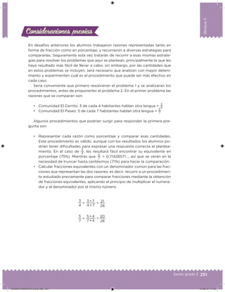 251Sexto grado |
Bloque5
Consideraciones previasConsideraciones previas
En desafíos anteriores los alumnos trabajaron razones representadas tanto en
forma de fracción como en porcentaje, y recurrieron a diversas estrategias para
compararlas. Seguramente esta vez tratarán de recurrir a esas mismas estrate-
gias para resolver los problemas que aquí se plantean, principalmente la que les
haya resultado más fácil de llevar a cabo; sin embargo, por las cantidades que
en estos problemas se incluyen, será necesario que analicen con mayor deteni-
miento y experimenten cuál es el procedimiento que puede ser más efectivo en
cada caso.
Sería conveniente que primero resolvieran el problema 1 y se analizaran los
procedimientos, antes de proponerles el problema 2. En el primer problema las
razones que se comparan son:
• Comunidad El Cerrito: 3 de cada 4 habitantes hablan otra lengua =
3
4
• Comunidad El Paseo: 5 de cada 7 habitantes hablan otra lengua =
5
7
Algunos procedimientos que podrían surgir para responder la primera pre-
gunta son:
• Representar cada razón como porcentaje y comparar esas cantidades.
Este procedimiento es válido, aunque con los resultados los alumnos po-
drían tener diicultades para expresar una respuesta correcta al plantea-
miento. En el caso de
3
4
, les resultará fácil encontrar su equivalente en
porcentaje (75%). Mientras que
5
7
= 0.71428571…, así que se verán en la
necesidad de truncar hasta centésimos (71%) para hacer la comparación.
• Calcular fracciones equivalentes con un denominador común para las frac-
ciones que representan las dos razones; es decir, recurrir a un procedimien-
to estudiado previamente para comparar fracciones mediante la obtención
de fracciones equivalentes, aplicando el principio de multiplicar el numera-
dor y el denominador por el mismo número:
3
4
=
3 × 7
4 × 7
= 21
28
5
7
=
5 × 4
7 × 4
=
20
28
DESAFIO-DOCENTE-6-final.indd 251 27/06/13 11:49
 