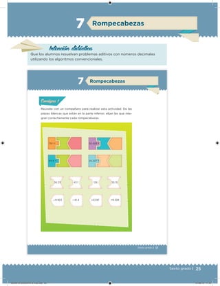 25Sexto grado |
Rompecabezas7
Intención didácica
Que los alumnos resuelvan problemas aditivos con números decimales
utilizando los algoritmos convencionales.
17Sexto grado |
Rompecabezas7
Reúnete con un compañero para realizar esta actividad. De las
piezas blancas que están en la parte inferior, elijan las que inte-
gran correctamente cada rompecabezas.
79.1 = 52.428 =
84.6 = 25.227 =
36.23 43.1 126 35.15
—9.923 —41.4 +42.87 +9.328
ConsignaConsigna
DESAFIO-DOCENTE-6-final.indd 25 27/06/13 11:45
 