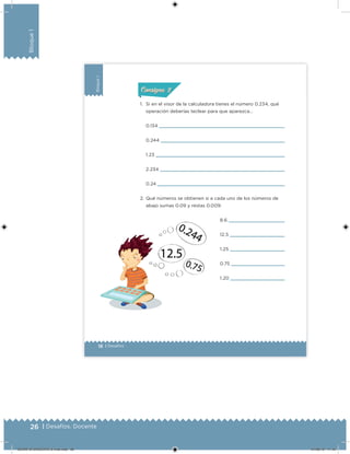 26 | Desafíos. Docente
Bloque1
18 | Desafíos
Bloque1
1. Si en el visor de la calculadora tienes el número 0.234, qué
operación deberías teclear para que aparezca…
8.6
12.5
1.25
0.75
1.20
0.134
0.244
1.23
2.234
0.24
2. Qué números se obtienen si a cada uno de los números de
abajo sumas 0.09 y restas 0.009:
ConsignaConsigna
DESAFIO-DOCENTE-6-final.indd 26 27/06/13 11:45
 