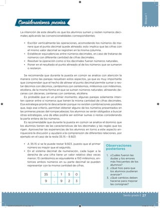 27Sexto grado |
Bloque1
La intención de este desafío es que los alumnos sumen y resten números deci-
males aplicando las convencionalidades correspondientes:
• Escribir verticalmente las operaciones, acomodando los números de ma-
nera que el punto decimal quede alineado; esto implica que las cifras con
el mismo valor decimal se registren en la misma columna.
• Establecer equivalencias entre números decimales, en caso de tratarse de
números con diferente cantidad de cifras decimales.
• Resolver la operación como si los decimales fueran números naturales.
• Poner en el resultado el punto alineado al de los números que se sumaron
o restaron.
Se recomienda que durante la puesta en común se analice con atención la
manera como las parejas resuelven estos aspectos, ya que es muy importante
que comprendan que el hecho de alinear el punto decimal permite sumar o res-
tar décimos con décimos, centésimos con centésimos, milésimos con milésimos,
etcétera, de la misma forma en que se suman números naturales: alineando de-
cenas con decenas, centenas con centenas, etcétera.
Es probable que en un primer momento, algunas parejas solamente inten-
ten operar entre sí números que tienen la misma cantidad de cifras decimales.
Esa estrategia pronto la descartarán porque no existen combinaciones posibles
que, bajo ese criterio, permitan obtener alguno de los números presentados en
las primeras piezas del rompecabezas; los alumnos se verán obligados a buscar
otras estrategias, una de ellas podría ser estimar sumas o restas considerando
la parte entera de los números.
Es recomendable que durante la puesta en común se analice el dominio que
los alumnos tienen de las características de los decimales y las reglas que los
rigen. Aprovechar las experiencias de los alumnos en torno a este aspecto en-
riquecerá la discusión y ayudará a la comprensión de diferentes relaciones, por
ejemplo en el caso de la resta 35.15 – 9.923:
Consideraciones previasConsideraciones previas
1. ¿Cuáles fueron las
dudas y los errores
más frecuentes de los
alumnos?
2. ¿Qué hizo para que
los alumnos pudieran
avanzar?
3. ¿Qué cambios deben
hacerse para mejorar
las consignas?
Observaciones
posteriores
• A 35.15 sí se le puede restar 9.923, puesto que el primer
número es mayor que el segundo.
• En el sistema decimal de numeración, cada lugar a la
derecha de una cifra tiene un valor relativo diez veces
menor; 15 centésimos es equivalente a 150 milésimos, en-
tonces ambos números en su parte decimal se pueden
representar con la misma cantidad de cifras.
35 . 1 5 0
9 . 9 2 3
DESAFIO-DOCENTE-6-final.indd 27 27/06/13 11:45
 