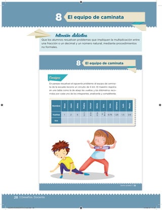 28 | Desafíos. Docente
El equipo de caminata8
Intención didácica
Que los alumnos resuelvan problemas que impliquen la multiplicación entre
una fracción o un decimal y un número natural, mediante procedimientos
no formales.
19Sexto grado |
El equipo de caminata8
En parejas resuelvan el siguiente problema: el equipo de camina-
ta de la escuela recorre un circuito de 4 km. El maestro registra
en una tabla como la de abajo las vueltas y los kilómetros reco-
rridos por cada uno de los integrantes; analícenla y complétenla.
Nombre
Rosa
Juan
Alma
Pedro
Víctor
Silvio
Eric
Irma
Adriana
Luis
María
Vueltas 1 2 5
1
2
3
4
4
5
2
7
8 0.75 1.25 1.3 2.6
Km
Acividad 1Acividad 1Acividad 1Acividad 1
ConsignaConsigna
Acividad 2Acividad 2Acividad 2Acividad 2
Acividad 3Acividad 3Acividad 3Acividad 3
Acividad 4Acividad 4Acividad 4Acividad 4
DESAFIO-DOCENTE-6-final.indd 28 27/06/13 11:45
 
