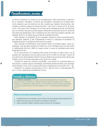 29Sexto grado |
Bloque1
Si bien la intención se centra en la multiplicación entre fracciones o decima-
les y números naturales, el hecho de considerar naturales en la tabla tiene
como objetivo que los alumnos se den cuenta que valores fraccionarios, de-
cimales y enteros juegan la misma función: 1 vez 4 km, 5 veces 4 km,
4
5
veces
4 km, 1.25 veces 4 km, etcétera. En el caso de la multiplicación de una fracción
por un número natural se podría seguir utilizando la expresión
a
b
de m, antes de
que ésta sea designada como multiplicación (los alumnos pueden calcular, por
ejemplo
3
4
de 4, sin saber que se trata de multiplicaciones).
Para calcular el resultado
3
4
de 4 pueden utilizarse varios procedimientos,
por ejemplo, obtener
1
4
de 4 dividiendo 4 entre 4 y después el resultado (1)
multiplicarlo por 3, porque se trata de tres cuartos.
Para calcular los kilómetros que recorrió Silvio se pueden seguir varias es-
trategias. Una de ellas podría ser dividir los 4 km (longitud del circuito) entre
5, obteniendo 0.8 km u 800 m, luego sumar 4 veces el resultado para tener
inalmente 3.2 km.
En el caso de Eric el 2 signiica dos veces el circuito, es decir 8 km. Los
7
8
pueden ser calculados como
1
8
del circuito (
1
2
km o 500 m) sumado 7 veces, lo
que da 3.5 km. El resultado inal (11.5 km) se obtiene al sumar los 8 km de las dos
vueltas y los 3.5 km que equivalen a los
7
8
de una vuelta.
Cuando se trata de números decimales, una opción es transformarlos en
fracciones y utilizar alguna estrategia comentada anteriormente, por ejemplo,
para calcular 1.3 de 4 km, la parte decimal se transforma en fracción: 0.3 =
3
10
.
Entonces 1.3 vueltas corresponde a 4 km +
3
10 de 4 km, lo cual equivale a 4
km + 1.2 km, obteniendo inalmente 5.2 km.
Los números naturales sirven para contar los elementos de un conjunto o
grupo de cosas o personas. Cualquier número natural, excepto el uno, tiene un
sucesor y un antecesor. Dado que el uno es el primer número natural, sólo tiene
sucesor. El sucesor de un número natural n es n + 1, mientras que el antecesor
es n – 1.
Conceptos y deﬁnicionesConceptos y deﬁniciones
Consideraciones previasConsideraciones previas
1. ¿Cuáles fueron las dudas y los errores más frecuentes de los alumnos?
2. ¿Qué hizo para que los alumnos pudieran avanzar?
3. ¿Qué cambios deben hacerse para mejorar la consigna?
Observaciones posteriores
DESAFIO-DOCENTE-6-final.indd 29 27/06/13 11:45
 