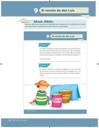 30 | Desafíos. Docente
Intención didácica
El rancho de don Luis9
Que los alumnos resuelvan problemas que impliquen la multiplicación entre
dos fracciones mediante procedimientos no formales.
20 | Desafíos
En parejas, resuelvan el siguiente problema: en el rancho de don
Luis hay un terreno que mide
1
hm de ancho por
2
hm de largo,
en el que siembra hortalizas. Don Luis necesita saber el área del
terreno para comprar las semillas y los fertilizantes necesarios.
¿Cuál es el área?
ConsignaConsigna
En equipos resuelvan el siguiente problema: en otra parte del
rancho de don Luis hay un terreno de
5
hm de largo por
1
hm
de ancho donde se cultiva durazno. ¿Cuál es el área de este te-
rreno?
ConsignaConsigna
2 3
6 4
El rancho de don Luis9
DESAFIO-DOCENTE-6-final.indd 30 27/06/13 11:45
 