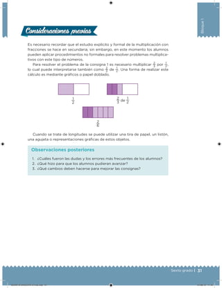 31Sexto grado |
Bloque1
Consideraciones previasConsideraciones previas
Es necesario recordar que el estudio explícito y formal de la multiplicación con
fracciones se hace en secundaria; sin embargo, en este momento los alumnos
pueden aplicar procedimientos no formales para resolver problemas multiplica-
tivos con este tipo de números.
Para resolver el problema de la consigna 1 es necesario multiplicar
2
3
por
1
2
,
lo cual puede interpretarse también como
2
3
de
1
2
. Una forma de realizar este
cálculo es mediante gráicos o papel doblado.
2
6
1
2
2
3 de
1
2
Cuando se trate de longitudes se puede utilizar una tira de papel, un listón,
una agujeta o representaciones gráicas de estos objetos.
1. ¿Cuáles fueron las dudas y los errores más frecuentes de los alumnos?
2. ¿Qué hizo para que los alumnos pudieran avanzar?
3. ¿Qué cambios deben hacerse para mejorar las consignas?
Observaciones posteriores
DESAFIO-DOCENTE-6-final.indd 31 27/06/13 11:45
 
