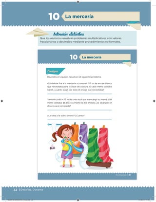 32 | Desafíos. Docente
Intención didácica
La mercería10
Que los alumnos resuelvan problemas multiplicativos con valores
fraccionarios o decimales mediante procedimientos no formales.
21Sexto grado |
La mercería10
Reunidos en equipos resuelvan el siguiente problema.
Guadalupe fue a la mercería a comprar 15.5 m de encaje blanco
que necesitaba para la clase de costura; si cada metro costaba
$5.60, ¿cuánto pagó por todo el encaje que necesitaba?
También pidió 4.75 m de cinta azul que le encargó su mamá; si el
metro costaba $8.80 y su mamá le dio $40.00, ¿le alcanzará el
dinero para comprarla?
¿Le falta o le sobra dinero? ¿Cuánto?
Acividad 1Acividad 1Acividad 1Acividad 1
ConsignaConsigna
Acividad 2Acividad 2Acividad 2Acividad 2
Acividad 3Acividad 3Acividad 3Acividad 3
Acividad 4Acividad 4Acividad 4Acividad 4
DESAFIO-DOCENTE-6-final.indd 32 27/06/13 11:45
 