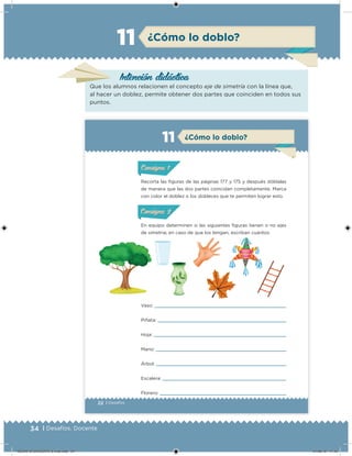 34 | Desafíos. Docente
Intención didácica
¿Cómo lo doblo?11
Que los alumnos relacionen el concepto eje de simetría con la línea que,
al hacer un doblez, permite obtener dos partes que coinciden en todos sus
puntos.
22 | Desafíos
Recorta las iguras de las páginas 177 y 175 y después dóblalas
de manera que las dos partes coincidan completamente. Marca
con color el doblez o los dobleces que te permiten lograr esto.
En equipo determinen si las siguientes iguras tienen o no ejes
de simetría; en caso de que los tengan, escriban cuántos.
Vaso:
Piñata:
Hoja:
Mano:
Árbol:
Escalera:
Florero:
¿Cómo lo doblo?11
ConsignaConsigna
ConsignaConsigna
DESAFIO-DOCENTE-6-final.indd 34 27/06/13 11:45
 
