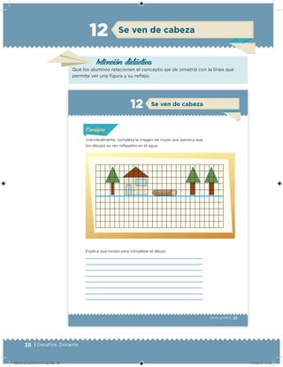 38 | Desafíos. Docente
Intención didácica
Se ven de cabeza12
Que los alumnos relacionen el concepto eje de simetría con la línea que
permite ver una igura y su relejo.
23Sexto grado |
Individualmente, completa la imagen de modo que parezca que
los dibujos se ven reﬂejados en el agua.
Explica qué hiciste para completar el dibujo:
Acividad 1Acividad 1Acividad 1Acividad 1
ConsignaConsigna
Acividad 2Acividad 2Acividad 2Acividad 2
Acividad 3Acividad 3Acividad 3Acividad 3
Acividad 4Acividad 4Acividad 4Acividad 4
Se ven de cabeza12
DESAFIO-DOCENTE-6-final.indd 38 27/06/13 11:45
 