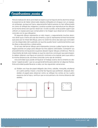 41Sexto grado |
Bloque1
Consideraciones previasConsideraciones previas
Para la realización de la actividad se espera que la mayoría de los alumnos tenga
la experiencia de haber observado objetos relejados en el agua o en un espejo;
sin embargo, aunque así fuera, seguramente habrá quienes no han relexionado
en cómo se relejan las imágenes y podría suceder que reproduzcan los dibujos
en la misma dirección que los observan. Si esto sucede, se les puede sugerir que
utilicen un espejo para que comprueben si la imagen que observan en el espejo
coincide con lo que dibujaron.
El segundo dibujo representa un reto mayor, y seguramente muchos alum-
nos dirán que sí tiene otro eje de simetría y que lo representa la línea horizontal
que pasa por la mitad del dibujo, pero no verán los otros dos ejes que coinciden
con las diagonales del cuadrado; así que les puede hacer cuestionamientos que
los lleve a descubrirlos y observarlos.
En el caso del tercer dibujo será interesante conocer cuáles fueron las estra-
tegias puestas en juego para dibujar los tres pájaros solicitados. Compartir sus
procedimientos enriquecerá a quienes deseen lograr dibujos simétricos. Pero lo
importante de todo este trabajo es que los alumnos concluyan que para lograr-
lo deben obtener una igura en posición contraria a la original, pero que esté a
la misma distancia de una línea conocida como eje de simetría.
Una actividad que puede enriquecer el trabajo acerca de la simetría es ela-
borar “papel picado”, que se usa generalmente para adornar en algunas iestas.
Esta actividad puede llevarse a cabo con las siguientes variaciones:
a) Doblar una hoja de papel delgado (de china, cebolla, marquilla, etcétera)
en cuatro partes; trazar y recortar las iguras que preieran, después des-
doblar el papel para observar cómo se relejan los cortes en los cuatro
espacios de la hoja y veriicar que se encuentran a la misma distancia del
doblez.
DESAFIO-DOCENTE-6-final.indd 41 27/06/13 11:45
 