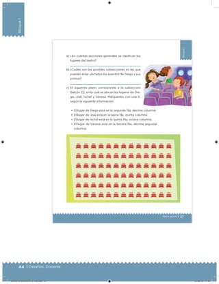 44 | Desafíos. Docente
Bloque1
27
Bloque1
Sexto grado |
a) ¿En cuántas secciones generales se clasiican los
lugares del teatro?
b) ¿Cuáles son las posibles subsecciones en las que
pueden estar ubicados los asientos de Diego y sus
primos?
c) El siguiente plano corresponde a la subsección
Balcón C2, en la cual se ubican los lugares de Die-
go, Joel, Ixchel y Vanesa. Márquenlos con una X,
según la siguiente información:
•	 El lugar de Diego está en la segunda ila, décima columna.
•	 El lugar de Joel está en la sexta ila, quinta columna.
•	 El lugar de Ixchel está en la quinta ila, octava columna.
•	 El lugar de Vanesa está en la tercera ila, décima segunda
columna.
DESAFIO-DOCENTE-6-final.indd 44 27/06/13 11:45
 