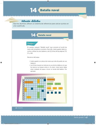 47Sexto grado |
Intención didácica
Batalla naval14
Que los alumnos utilicen un sistema de referencia para ubicar puntos en
una cuadrícula.
28 | Desafíos
Batalla naval14
En parejas, jueguen “Batalla naval”, que consiste en hundir las
naves del compañero contrario. Para ello, cada jugador debe re-
cortar y utilizar los dos tableros y las 10 ichas de las páginas 173,
171 y 169.
Mecánica del juego:
•	 Cada jugador se coloca de modo que sólo él pueda ver sus
tableros.
•	 Las ichas (naves) se colocan en uno de los tableros sin que
los barcos se toquen entre sí. Es decir: todo barco debe
estar rodeado de agua o tocar un borde del tablero. Por
ejemplo:
1 2 3 4 5 6 7 8 9 10
A
B
C
D
E
F
G
H
I
J
portaviones:
acorazados:
buques:
submarinos:
ConsignaConsigna
DESAFIO-DOCENTE-6-final.indd 47 27/06/13 11:45
 
