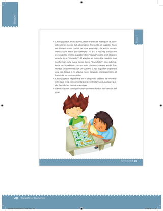 48 | Desafíos. Docente
Bloque1
29
Bloque1
Sexto grado |
•	 Cada jugador, en su turno, debe tratar de averiguar la posi-
ción de las naves del adversario. Para ello, el jugador hace
un disparo a un punto del mar enemigo, diciendo un nú-
mero y una letra, por ejemplo: “4, B”; si no hay barcos en
ese cuadro, el otro jugador dice “¡agua!”, pero si el disparo
acierta dice: “¡tocado!”. Al acertar en todos los cuadros que
conforman una nave debe decir “¡hundido!”. Los subma-
rinos se hundirán con un solo disparo porque están for-
mados únicamente por un cuadro. Cada jugador disparará
una vez, toque o no alguna nave; después corresponderá el
turno de su contrincante.
•	 Cada jugador registrará en el segundo tablero la informa-
ción que crea conveniente para controlar sus jugadas y po-
der hundir las naves enemigas.
•	 Ganará quien consiga hundir primero todos los barcos del
rival.
DESAFIO-DOCENTE-6-final.indd 48 27/06/13 11:45
 