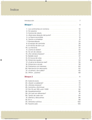 Introducción . . . . . . . . . . . . . . . . . . . . . . . . . . . . . . . . . . . . . . . . . . . . . . . . . . 7
Bloque 1. . . . . . . . . . . . . . . . . . . . . . . . . . . . . . . . . . . . . . . . . . . . . . 9
1. Los continentes en números . . . . . . . . . . . . . . . . . . . . . . . . . . . . . . . . . . 10
2. Sin pasarse . . . . . . . . . . . . . . . . . . . . . . . . . . . . . . . . . . . . . . . . . . . . . . . . . 12
3. Carrera de robots. . . . . . . . . . . . . . . . . . . . . . . . . . . . . . . . . . . . . . . . . . . . 14
4. ¿Qué pasa después del punto? . . . . . . . . . . . . . . . . . . . . . . . . . . . . . . . . 17
5. La igura escondida . . . . . . . . . . . . . . . . . . . . . . . . . . . . . . . . . . . . . . . . . . 19
6. Vamos a completar . . . . . . . . . . . . . . . . . . . . . . . . . . . . . . . . . . . . . . . . . . 21
7. Rompecabezas . . . . . . . . . . . . . . . . . . . . . . . . . . . . . . . . . . . . . . . . . . . . . . 25
8. El equipo de caminata . . . . . . . . . . . . . . . . . . . . . . . . . . . . . . . . . . . . . . . 28
9. El rancho de don Luis . . . . . . . . . . . . . . . . . . . . . . . . . . . . . . . . . . . . . . . . 30
10. La mercería . . . . . . . . . . . . . . . . . . . . . . . . . . . . . . . . . . . . . . . . . . . . . . . . . 32
11. ¿Cómo lo doblo? . . . . . . . . . . . . . . . . . . . . . . . . . . . . . . . . . . . . . . . . . . . . 34
12. Se ven de cabeza . . . . . . . . . . . . . . . . . . . . . . . . . . . . . . . . . . . . . . . . . . . . 38
13. ¿Por dónde empiezo? . . . . . . . . . . . . . . . . . . . . . . . . . . . . . . . . . . . . . . . . 43
14. Batalla naval . . . . . . . . . . . . . . . . . . . . . . . . . . . . . . . . . . . . . . . . . . . . . . . . 47
15. En busca de rutas. . . . . . . . . . . . . . . . . . . . . . . . . . . . . . . . . . . . . . . . . . . . 51
16. Distancias iguales. . . . . . . . . . . . . . . . . . . . . . . . . . . . . . . . . . . . . . . . . . . . 53
17. ¿Cuál es la distancia real?. . . . . . . . . . . . . . . . . . . . . . . . . . . . . . . . . . . . . 56
18. Distancias a escala. . . . . . . . . . . . . . . . . . . . . . . . . . . . . . . . . . . . . . . . . . . 58
19. Préstamos con intereses. . . . . . . . . . . . . . . . . . . . . . . . . . . . . . . . . . . . . . 60
20. Mercancía con descuento. . . . . . . . . . . . . . . . . . . . . . . . . . . . . . . . . . . . . 62
21. ¿Cuántas y de cuáles?. . . . . . . . . . . . . . . . . . . . . . . . . . . . . . . . . . . . . . . . 65
22. ¡Mmm… postres! . . . . . . . . . . . . . . . . . . . . . . . . . . . . . . . . . . . . . . . . . . . . . 68
Bloque 2 . . . . . . . . . . . . . . . . . . . . . . . . . . . . . . . . . . . . . . . . . . . . . 71
23. Sobre la recta . . . . . . . . . . . . . . . . . . . . . . . . . . . . . . . . . . . . . . . . . . . . . . . 72
24. ¿Quién va adelante? . . . . . . . . . . . . . . . . . . . . . . . . . . . . . . . . . . . . . . . . . 74
25. ¿Dónde empieza?. . . . . . . . . . . . . . . . . . . . . . . . . . . . . . . . . . . . . . . . . . . . 77
26. Aumenta y disminuye . . . . . . . . . . . . . . . . . . . . . . . . . . . . . . . . . . . . . . . . 79
27. Por 10, por 100 y por 1 000 . . . . . . . . . . . . . . . . . . . . . . . . . . . . . . . . . . 82
28. Desplazamientos . . . . . . . . . . . . . . . . . . . . . . . . . . . . . . . . . . . . . . . . . . . . 86
29. ¿En qué son diferentes? . . . . . . . . . . . . . . . . . . . . . . . . . . . . . . . . . . . . . . 91
30. Tantos de cada cien. . . . . . . . . . . . . . . . . . . . . . . . . . . . . . . . . . . . . . . . . . 94
31. Ofertas y descuentos . . . . . . . . . . . . . . . . . . . . . . . . . . . . . . . . . . . . . . . . 96
32. El IVA . . . . . . . . . . . . . . . . . . . . . . . . . . . . . . . . . . . . . . . . . . . . . . . . . . . . . . . 98
33. Alimento nutritivo . . . . . . . . . . . . . . . . . . . . . . . . . . . . . . . . . . . . . . . . . . . 100
34. Nuestro país . . . . . . . . . . . . . . . . . . . . . . . . . . . . . . . . . . . . . . . . . . . . . . . . 105
Índice
DESAFIO-DOCENTE-6-final.indd 4 27/06/13 11:44
 