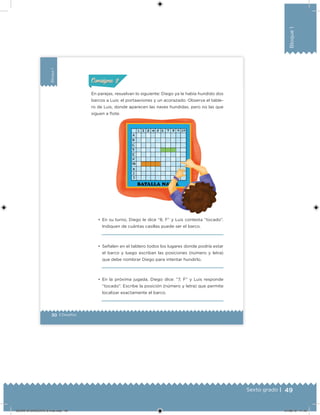 49Sexto grado |
Bloque1
30 | Desafíos
Bloque1
•	 En su turno, Diego le dice “8, F” y Luis contesta “tocado”.
Indiquen de cuántas casillas puede ser el barco.
•	 Señalen en el tablero todos los lugares donde podría estar
el barco y luego escriban las posiciones (número y letra)
que debe nombrar Diego para intentar hundirlo.
•	 En la próxima jugada, Diego dice: “7, F” y Luis responde
“tocado”. Escribe la posición (número y letra) que permite
localizar exactamente el barco.
En parejas, resuelvan lo siguiente: Diego ya le había hundido dos
barcos a Luis: el portaaviones y un acorazado. Observa el table-
ro de Luis, donde aparecen las naves hundidas, pero no las que
siguen a lote.
ConsignaConsigna
DESAFIO-DOCENTE-6-final.indd 49 27/06/13 11:45
 