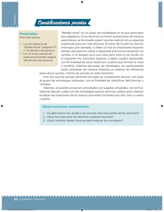 50 | Desafíos. Docente
Bloque1
Materiales
Para cada pareja:
• Los dos tableros de
“Batalla Naval” (páginas 171
y 173 del libro del alumno).
• Las 10 ichas (naves) del
material recortable (página
169 del libro del alumno).
“Batalla naval” es un juego de estrategias en el que participan
dos jugadores. Si los alumnos no hacen anotaciones de manera
espontánea, se les puede sugerir que las realicen en su segunda
cuadrícula para ser más eicaces al tratar de hundir los barcos
enemigos; por ejemplo, si fallan un tiro es importante registrar
dónde cayó para no volver a dispararle a la misma ubicación; en
cambio, si el disparo toca una nave pero ésta no se hunde, en
el siguiente tiro conviene disparar a algún cuadro adyacente,
con la inalidad de tocar todos los cuadros que forman la nave
y hundirla. Además del juego de estrategias, los participantes
están utilizando de manera implícita un sistema de referencia
para ubicar puntos, motivo de estudio en este momento.
Una vez que las parejas terminan de jugar es conveniente discutir con todo
el grupo las estrategias utilizadas, con la inalidad de identiicar deiciencias y
ventajas.
Además, se pueden proponer actividades con jugadas simuladas, con la ina-
lidad de discutir cuáles son las estrategias que los alumnos utilizan para intentar
localizar las posiciones de los barcos que están formados por dos, tres o cuatro
cuadros.
Consideraciones previasConsideraciones previas
1. ¿Cuáles fueron las dudas y los errores más frecuentes de los alumnos?
2. ¿Qué hizo para que los alumnos pudieran avanzar?
3. ¿Qué cambios deben hacerse para mejorar las consignas?
Observaciones posteriores
DESAFIO-DOCENTE-6-final.indd 50 27/06/13 11:45
 