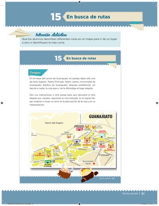 51Sexto grado |
Intención didácica
En busca de rutas15
Que los alumnos describan diferentes rutas en un mapa para ir de un lugar
a otro e identiiquen la más corta.
31Sexto grado |
En el mapa del centro de Guanajuato, en parejas elijan sólo uno
de estos lugares: Teatro Principal, Teatro Juárez, Universidad de
Guanajuato, Basílica de Guanajuato; después establezcan, sin
decirle a nadie, la ruta para ir de la Alhóndiga al lugar elegido.
Den sus indicaciones a otra pareja para que descubra el sitio
elegido por ustedes, siguiendo la ruta indicada. Si no logran lle-
gar, analicen si hubo un error en la descripción de la ruta o en su
interpretación.
Acividad 1Acividad 1Acividad 1Acividad 1
ConsignaConsigna
Acividad 2Acividad 2Acividad 2Acividad 2
Acividad 3Acividad 3Acividad 3Acividad 3
Acividad 4Acividad 4Acividad 4Acividad 4
En busca de rutas15
Templo
de los Hospitales
Universidad
de Guanajuato
Lascuráin Retana
ElTruco
Plaza
dela
Paz
Jardín
Unión
TEATRO
PRINCIPAL
CalzadadeGuadalupe
Cerro del Cuatro
La
Soledad
ElBaratillo
GUANAJUATO
2a. de Septiembre
Mendizábal
Jardín
Reforma
Templo de
San Roque
Positos
Callejón
del Beso
Avenida
Juárez
JuanValle
Palacio
Legislativo
Alonso
Templo
San Diego
TEATRO
JUÁREZ
Sopena
Cantarranas
Mejía Mota
Templo
San Francisco
Monumento
Pípila
Funicular
Plazuela
Ángeles
Templo
Belén
Templo
San José
Templo
Compañía
Basílica
de
Guanajuato
Avenida Juárez
Mercado
de Hidalgo
ALHÓNDIGA
5deMayo
E
E
Subterránea
Subterránea
Túnel de los Ángeles
TúnelLaGalereña
Túnel El Minero
DESAFIO-DOCENTE-6-final.indd 51 27/06/13 11:45
 