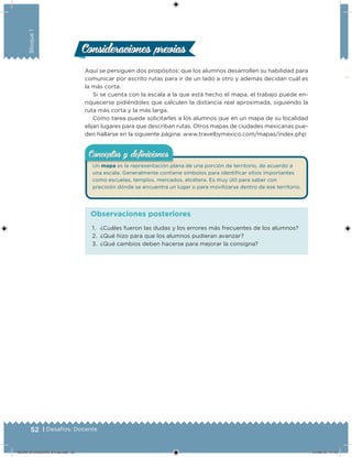 52 | Desafíos. Docente
Bloque1
Consideraciones previasConsideraciones previas
Aquí se persiguen dos propósitos: que los alumnos desarrollen su habilidad para
comunicar por escrito rutas para ir de un lado a otro y además decidan cuál es
la más corta.
Si se cuenta con la escala a la que está hecho el mapa, el trabajo puede en-
riquecerse pidiéndoles que calculen la distancia real aproximada, siguiendo la
ruta más corta y la más larga.
Como tarea puede solicitarles a los alumnos que en un mapa de su localidad
elijan lugares para que describan rutas. Otros mapas de ciudades mexicanas pue-
den hallarse en la siguiente página: www.travelbymexico.com/mapas/index.php
Un mapa es la representación plana de una porción de territorio, de acuerdo a
una escala. Generalmente contiene símbolos para identiicar sitios importantes
como escuelas, templos, mercados, etcétera. Es muy útil para saber con
precisión dónde se encuentra un lugar o para movilizarse dentro de ese territorio.
Conceptos y deﬁnicionesConceptos y deﬁniciones
1. ¿Cuáles fueron las dudas y los errores más frecuentes de los alumnos?
2. ¿Qué hizo para que los alumnos pudieran avanzar?
3. ¿Qué cambios deben hacerse para mejorar la consigna?
Observaciones posteriores
DESAFIO-DOCENTE-6-final.indd 52 27/06/13 11:45
 