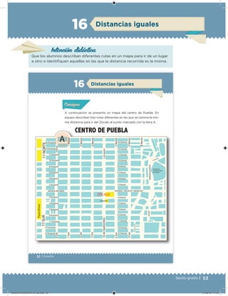 53Sexto grado |
Distancias iguales16
Intención didácica
Que los alumnos describan diferentes rutas en un mapa para ir de un lugar
a otro e identiiquen aquellas en las que la distancia recorrida es la misma.
32 | Desafíos
Distancias iguales16
A continuación se presenta un mapa del centro de Puebla. En
equipo describan tres rutas diferentes en las que se camine la mis-
ma distancia para ir del Zócalo al punto marcado con la letra A.
Acividad 1Acividad 1Acividad 1Acividad 1
ConsignaConsigna
Acividad 2Acividad 2Acividad 2Acividad 2
Acividad 3Acividad 3Acividad 3Acividad 3
Acividad 4Acividad 4Acividad 4Acividad 4
ZÓCALO
16 Poniente
14 Poniente
12 Poniente
10 Poniente
8 Poniente
6 Poniente
4 Poniente
2 Poniente
3 Poniente
5 Poniente
7 Poniente
9 Poniente
11 Poniente
13 Poniente
15 Poniente
AVENIDA REFORMA
9Norte9Sur
14 Oriente
12 Oriente
10 Oriente
8 Oriente
6 Oriente
4 Oriente
2 Oriente
3 Oriente
5 Oriente
7 Oriente
9 Oriente
11 Oriente
13 Oriente
15 Oriente
AVENIDA J. PALAFOX Y MENDOZA
7Norte
5Norte
3Norte
2Norte
4Norte
8Norte
5DEMAYO
HÉROESDEMAYO
CENTRO DE
CONVENCIONES
DE PUEBLA
14 Oriente
8SUR
PRIVADANAYARIT
11SUR11NORTE
A
4Sur
2Sur
16deSeptiembre
3Sur
5Sur
7Sur
Catedral
PaseoBravo
CENTRO DE PUEBLA
16 Oriente
DESAFIO-DOCENTE-6-final.indd 53 27/06/13 11:45
 