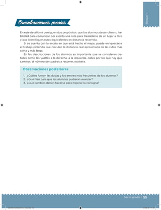 55Sexto grado |
Bloque1
Consideraciones previasConsideraciones previas
En este desafío se persiguen dos propósitos: que los alumnos desarrollen su ha-
bilidad para comunicar por escrito una ruta para trasladarse de un lugar a otro
y que identiiquen rutas equivalentes en distancia recorrida.
Si se cuenta con la escala en que está hecho el mapa, puede enriquecerse
el trabajo pidiendo que calculen la distancia real aproximada de las rutas más
corta y más larga.
En las descripciones de los alumnos es importante que se consideren de-
talles como las vueltas a la derecha, a la izquierda, calles por las que hay que
caminar, el número de cuadras a recorrer, etcétera.
1. ¿Cuáles fueron las dudas y los errores más frecuentes de los alumnos?
2. ¿Qué hizo para que los alumnos pudieran avanzar?
3. ¿Qué cambios deben hacerse para mejorar la consigna?
Observaciones posteriores
DESAFIO-DOCENTE-6-final.indd 55 27/06/13 11:45
 