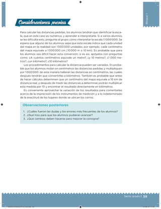 59Sexto grado |
Bloque1
Consideraciones previasConsideraciones previas
Para calcular las distancias pedidas, los alumnos tendrán que identiicar la esca-
la, que en este caso es numérica, y aprender a interpretarla. Si a varios alumnos
se les diiculta esto, pregunte al grupo cómo interpretar la escala 1:1 000 000. Se
espera que alguno de los alumnos sepa que esta escala indica que cada unidad
del mapa en la realidad son 1 000 000 unidades; por ejemplo, cada centímetro
del mapa equivale a 1 000 000 cm (10 000 m o 10 km). Es probable que para
los alumnos sea difícil hacer esta conversión; si es así, apóyelos con preguntas
como: ¿A cuántos centímetros equivale un metro?, ¿y 10 metros?, ¿1 000 me-
tros?, ¿un kilómetro?, ¿10 kilómetros?
Los procedimientos para calcular la distancia pueden ser variados. Es proba-
ble que los alumnos midan en centímetros las distancias pedidas y multipliquen
por 1 000 000; de esta manera hallarán las distancias en centímetros, las cuales
después tendrán que convertirlas a kilómetros. También es probable que antes
de hacer cálculos determinen que un centímetro del mapa equivale a 10 km de
distancia real, y después de medir las distancias a determinar podrán multiplicar
esta medida por 10 y encontrar el resultado directamente en kilómetros.
Es conveniente aprovechar la variación de los resultados para comentarles
acerca de la imprecisión de los instrumentos de medición y a lo indeterminado
de la exactitud de los lugares donde se ubican los cerros.
1. ¿Cuáles fueron las dudas y los errores más frecuentes de los alumnos?
2. ¿Qué hizo para que los alumnos pudieran avanzar?
3. ¿Qué cambios deben hacerse para mejorar la consigna?
Observaciones posteriores
DESAFIO-DOCENTE-6-final.indd 59 27/06/13 11:45
 